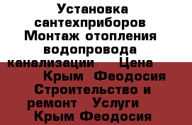 Установка сантехприборов. Монтаж отопления, водопровода, канализации.  › Цена ­ 1 000 - Крым, Феодосия Строительство и ремонт » Услуги   . Крым,Феодосия